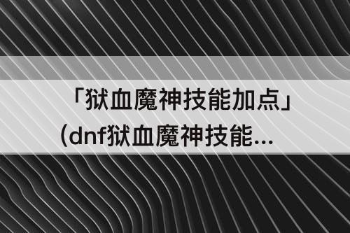 「狱血魔神技能加点」(dnf狱血魔神技能加点攻略)