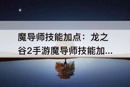 魔导师技能加点：龙之谷2手游魔导师技能加点攻略