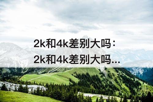 2k和4k差别大吗：2k和4k差别在哪