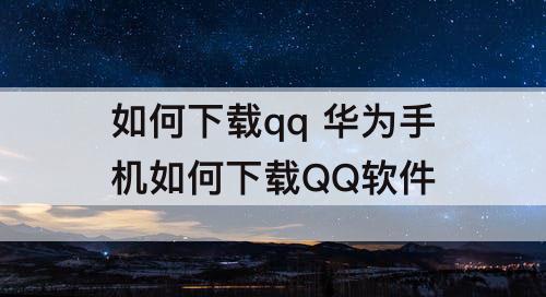 如何下载qq 华为手机如何下载QQ软件