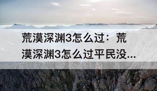 荒漠深渊3怎么过：荒漠深渊3怎么过平民没有小金刚