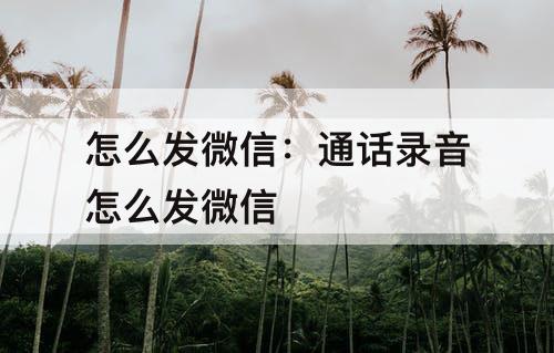 怎么发微信：通话录音怎么发微信