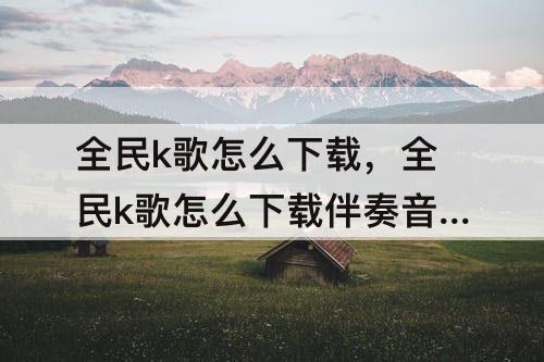 全民k歌怎么下载，全民k歌怎么下载伴奏音乐