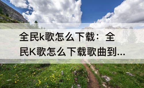 全民k歌怎么下载：全民K歌怎么下载歌曲到手机本地