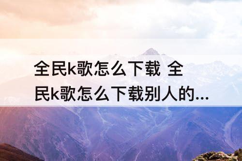 全民k歌怎么下载 全民k歌怎么下载别人的作品到本地