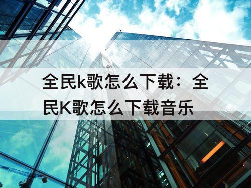 全民k歌怎么下载：全民K歌怎么下载音乐