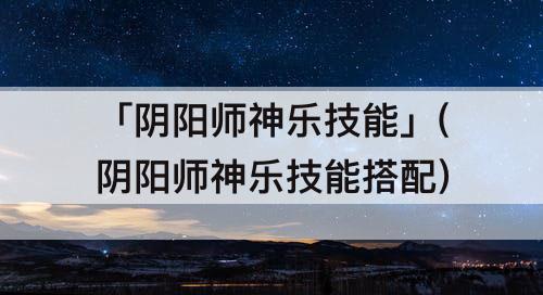 「阴阳师神乐技能」(阴阳师神乐技能搭配)