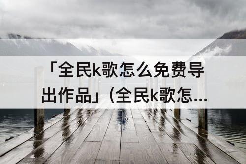 「全民k歌怎么免费导出作品」(全民k歌怎么免费导出作品2021)