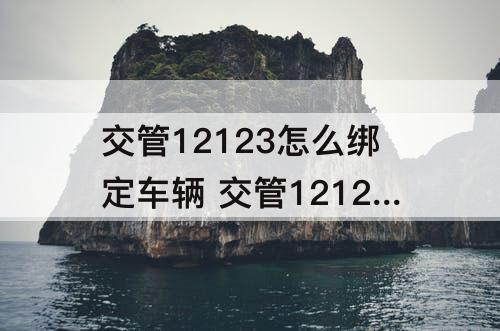 交管12123怎么绑定车辆 交管12123怎么绑定车辆行驶证