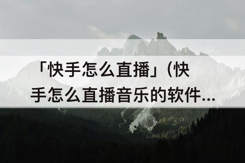 「快手怎么直播」(快手怎么直播音乐的软件)