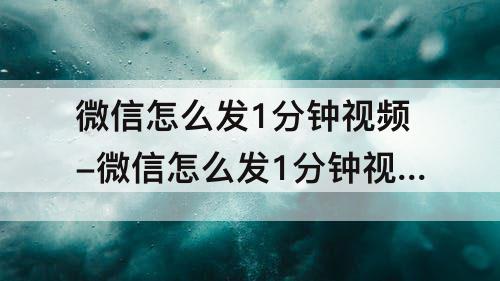 微信怎么发1分钟视频-微信怎么发1分钟视频不是笔记