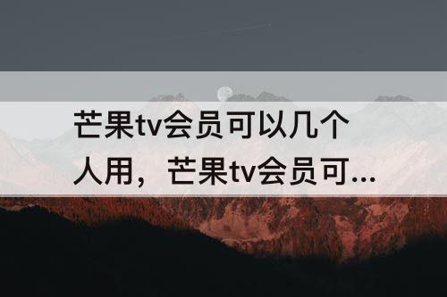 芒果tv会员可以几个人用，芒果tv会员可以几个人用微信