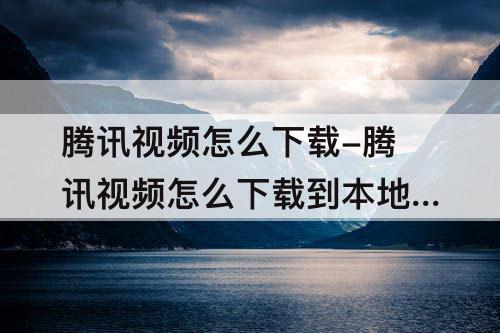 腾讯视频怎么下载-腾讯视频怎么下载到本地相册