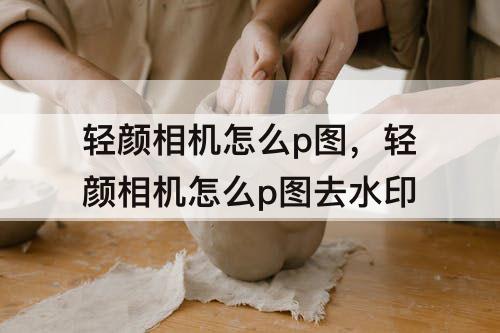轻颜相机怎么p图，轻颜相机怎么p图去水印