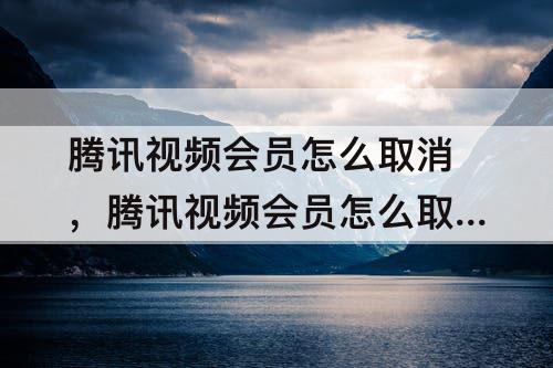 腾讯视频会员怎么取消，腾讯视频会员怎么取消别人登录