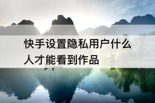 快手设置隐私用户什么人才能看到作品