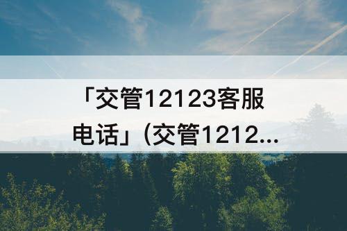 「交管12123客服电话」(交管12123客服电话是多少)