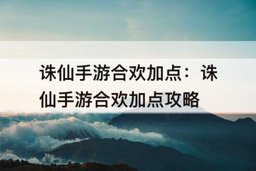 诛仙手游合欢加点：诛仙手游合欢加点攻略