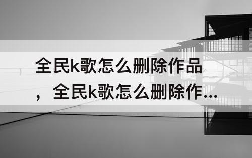 全民k歌怎么删除作品，全民k歌怎么删除作品背景照片