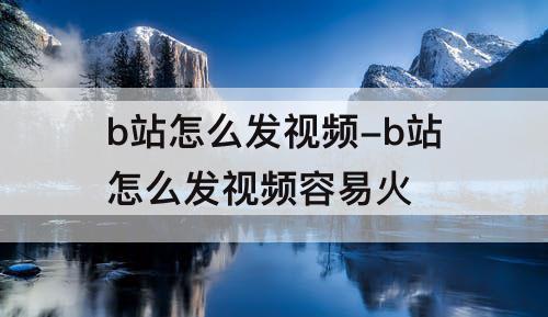 b站怎么发视频-b站怎么发视频容易火