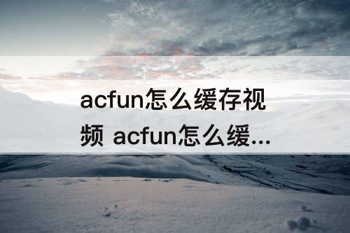 acfun怎么缓存视频 acfun怎么缓存视频acfun缓存视频方法