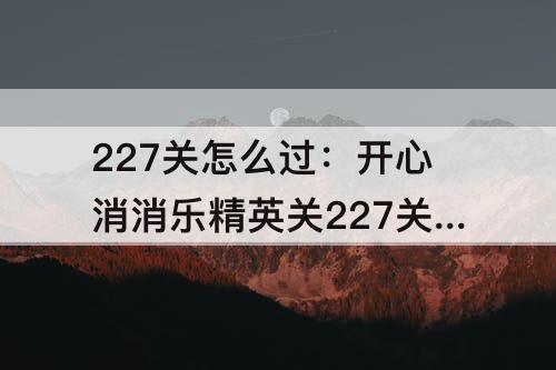 227关怎么过：开心消消乐精英关227关怎么过