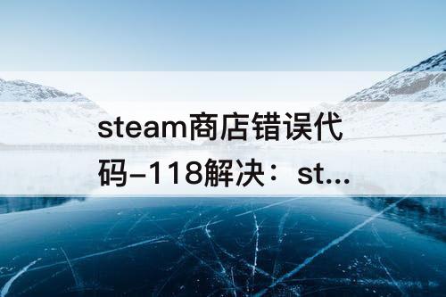 steam商店错误代码-118解决：steam商店错误代码-118解决win10