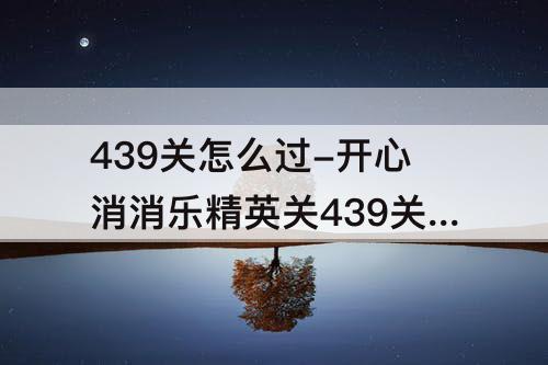 439关怎么过-开心消消乐精英关439关怎么过