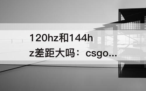 120hz和144hz差距大吗：csgo 120hz和144hz差距大吗