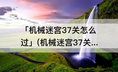 「机械迷宫37关怎么过」(机械迷宫37关怎么过视频)