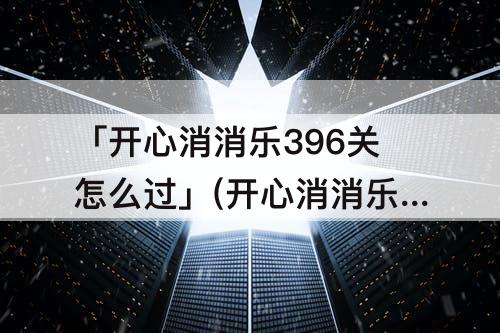 「开心消消乐396关怎么过」(开心消消乐396关怎么过教程)