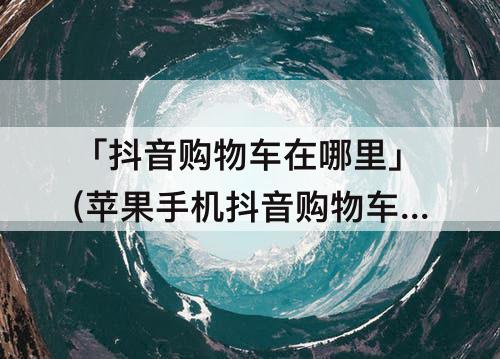 「抖音购物车在哪里」(苹果手机抖音购物车在哪里找)