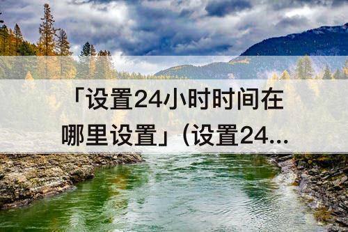 「设置24小时时间在哪里设置」(设置24小时时间在哪里设置华为)