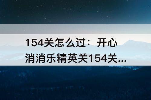 154关怎么过：开心消消乐精英关154关怎么过关