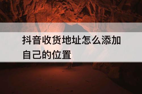 抖音收货地址怎么添加自己的位置