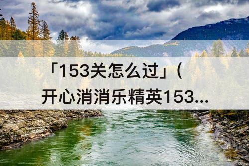 「153关怎么过」(开心消消乐精英153关怎么过么过)