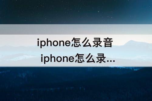 iphone怎么录音 iphone怎么录音频并发送