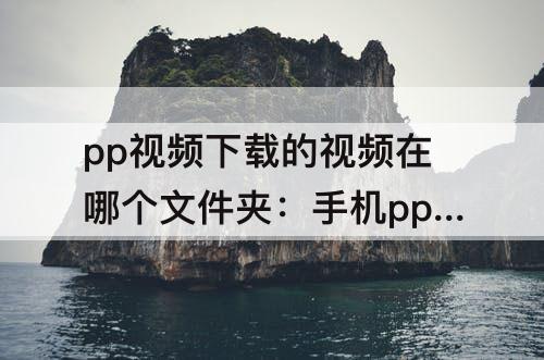 pp视频下载的视频在哪个文件夹：手机pp视频下载的视频在哪个文件夹