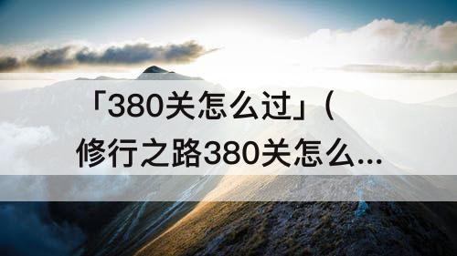 「380关怎么过」(修行之路380关怎么过)